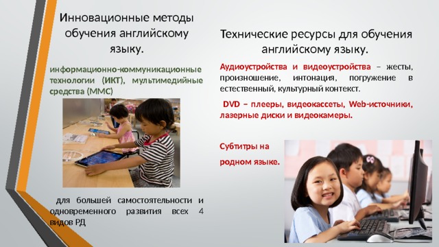 Технические ресурсы для обучения английскому языку. Аудиоустройства и видеоустройства – жесты, произношение, интонация, погружение в естественный, культурный контекст.  DVD – плееры, видеокассеты, Web-источники, лазерные диски и видеокамеры. Субтитры на родном языке. Инновационные методы обучения английскому языку. информационно-коммуникационные технологии (ИКТ), мультимедийные средства (ММС)      для большей самостоятельности и одновременного развития всех 4 видов РД 
