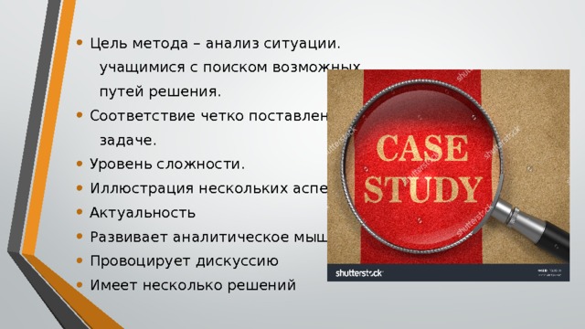 Цель метода – анализ ситуации.  учащимися с поиском возможных  путей решения. Соответствие четко поставленной  задаче. Уровень сложности. Иллюстрация нескольких аспектов Актуальность Развивает аналитическое мышление Провоцирует дискуссию Имеет несколько решений 