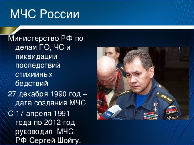 МЧС России Министерство РФ по делам ГО, ЧС и ликвидации последствий стихийных бедствий 27 декабря 1990 год – дата создания МЧС С 17 апреля 1991 года по 2012 год руководил МЧС РФ Сергей Шойгу. 