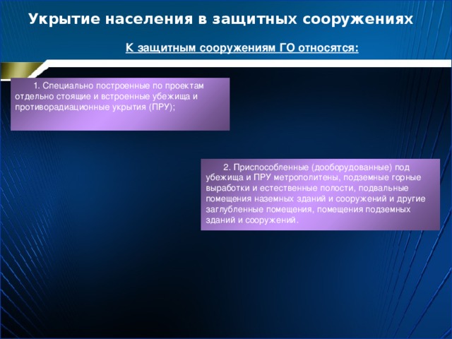 Укрытие населения в защитных сооружениях К защитным сооружениям ГО относятся: 1. Специально построенные по проектам отдельно стоящие и встроенные убежища и противорадиационные укрытия (ПРУ); 2. Приспособленные (дооборудованные) под убежища и ПРУ метрополитены, подземные горные выработки и естественные полости, подвальные помещения наземных зданий и сооружений и другие заглубленные помещения, помещения подземных зданий и сооружений. 