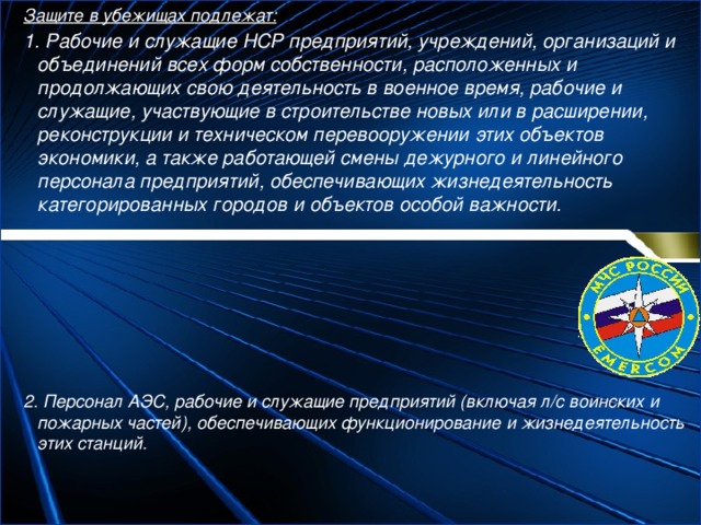 Защите в убежищах подлежат: 1. Рабочие и служащие НСР предприятий, учреждений, организаций и объединений всех форм собственности, расположенных и продолжающих свою деятельность в военное время, рабочие и служащие, участвующие в строительстве новых или в расширении, реконструкции и техническом перевооружении этих объектов экономики, а также работающей смены дежурного и линейного персонала предприятий, обеспечивающих жизнедеятельность категорированных городов и объектов особой важности.        2. Персонал АЭС, рабочие и служащие предприятий (включая л/с воинских и пожарных частей), обеспечивающих функционирование и жизнедеятельность этих станций. 
