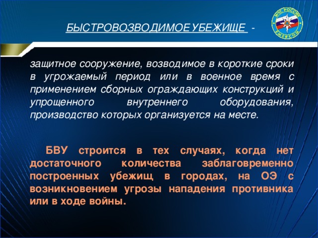 БЫСТРОВОЗВОДИМОЕ УБЕЖИЩЕ -  защитное сооружение, возводимое в короткие сроки в угрожаемый период или в военное время с применением сборных ограждающих конструкций и упрощенного внутреннего оборудования, производство которых организуется на месте.   БВУ строится в тех случаях, когда нет достаточного количества заблаговременно построенных убежищ в городах, на ОЭ с возникновением угрозы нападения противника или в ходе войны. 