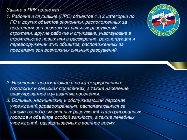 Защите в ПРУ подлежат: 1. Рабочие и служащие (НРС) объектов 1 и 2 категории по ГО и других объектов экономики, расположенных за пределами зон возможных сильных разрушений, строители, другие рабочие и служащие, участвующие в строительстве новых или в расширении, реконструкции и перевооружении этих объектов, расположенных за пределами зон возможных сильных разрушений.     2. Население, проживающее в не категорированных городских и сельских поселениях, а также население, эвакуированное в указанные поселения. 3. Больные, медицинский и обслуживающий персонал учреждений здравоохранения, располагающихся за зонами возможных сильных разрушений категорированных городов и объектов особой важности, а также лечебных учреждений, развертываемых в военное время. 