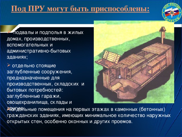 Под ПРУ могут быть приспособлены:   подвалы и подполья в жилых домах, производственных, вспомогательных и административно-бытовых зданиях;  отдельно стоящие заглубленные сооружения, предназначенные для производственных, складских и бытовых потребностей: заглубленные гаражи, овощехранилища, склады и другие; отдельные помещения на первых этажах в каменных (бетонных) гражданских зданиях, имеющих минимальное количество наружных открытых стен, особенно оконных и других проемов. 