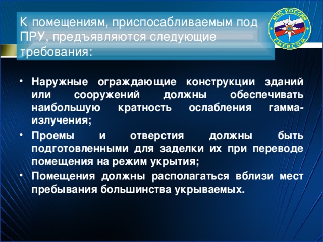 К помещениям, приспосабливаемым под ПРУ, предъявляются следующие требования: Наружные ограждающие конструкции зданий или сооружений должны обеспечивать наибольшую кратность ослабления гамма-излучения; Проемы и отверстия должны быть подготовленными для заделки их при переводе помещения на режим укрытия; Помещения должны располагаться вблизи мест пребывания большинства укрываемых. 