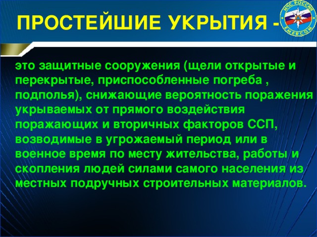 ПРОСТЕЙШИЕ УКРЫТИЯ -  это защитные сооружения (щели открытые и перекрытые, приспособленные погреба , подполья), снижающие вероятность поражения укрываемых от прямого воздействия поражающих и вторичных факторов ССП, возводимые в угрожаемый период или в военное время по месту жительства, работы и скопления людей силами самого населения из местных подручных строительных материалов. 