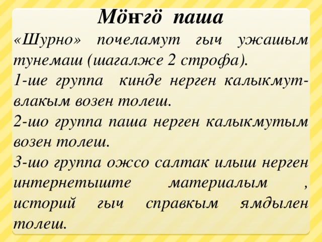 Мöҥгö паша «Шурно» почеламут гыч ужашым тунемаш (шагалже 2 строфа). 1-ше группа кинде нерген калыкмут-влакым возен толеш. 2-шо группа паша нерген калыкмутым возен толеш. 3-шо группа ожсо салтак илыш нерген интернетыште материалым , историй гыч справкым ямдылен толеш. 
