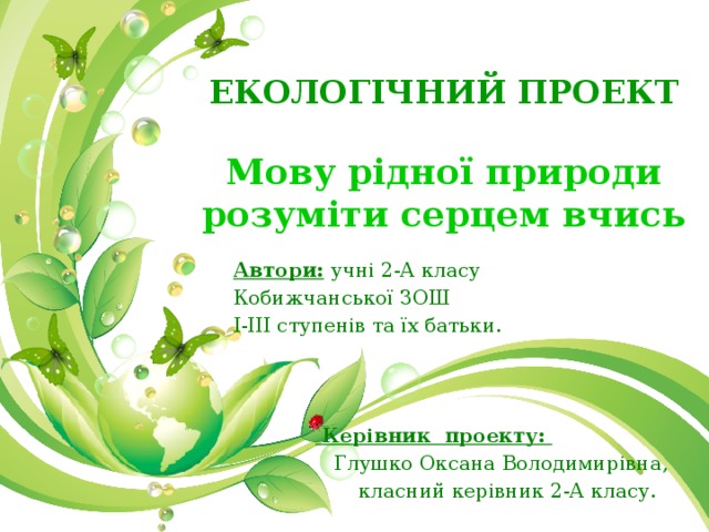 ЕКОЛОГІЧНИЙ ПРОЕКТ   Мову  рідної природи розуміти серцем вчись Автори:  учні 2-А класу Кобижчанської ЗОШ І-ІІІ ступенів та їх батьки.      Керівник проекту:  Глушко Оксана Володимирівна,  класний керівник 2-А класу. 