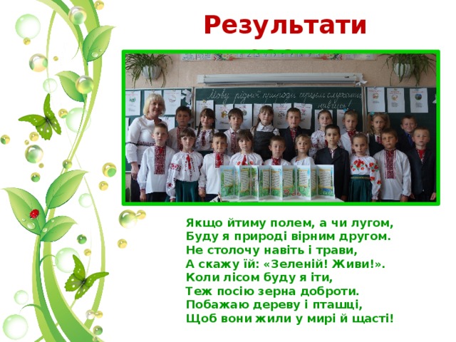 Результати проекту  Якщо йтиму полем, а чи лугом, Буду я природі вірним другом. Не столочу навіть і трави, А скажу їй: «Зеленій! Живи!». Коли лісом буду я іти, Теж посію зерна доброти. Побажаю дереву і пташці, Щоб вони жили у мирі й щасті! 