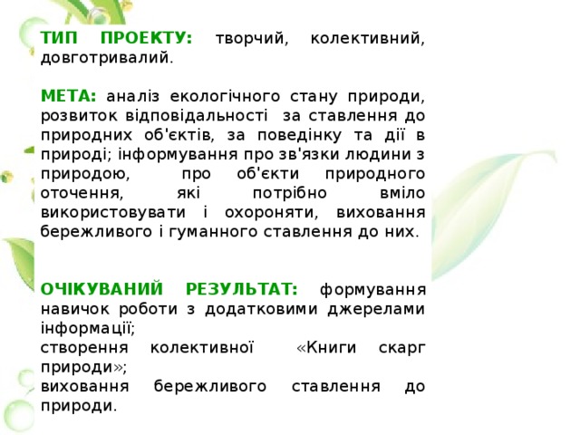 ТИП ПРОЕКТУ: творчий, колективний, довготривалий. МЕТА: аналіз екологічного стану природи, розвиток відповідальності за ставлення до природних об'єктів, за поведінку та дії в природі; інформування про зв'язки людини з природою, про об'єкти природного оточення, які потрібно вміло використовувати і охороняти, виховання бережливого і гуманного ставлення до них. ОЧІКУВАНИЙ РЕЗУЛЬТАТ: формування навичок роботи з додатковими джерелами інформації; створення колективної «Книги скарг природи»; виховання бережливого ставлення до природи. КОНСУЛЬТАНТИ: класний керівник, батьки, бібліотекар. УЧАСНИКИ: учні 2-А класу, класний керівник, батьки учнів. 