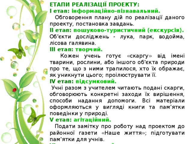 ЕТАПИ РЕАЛІЗАЦІЇ ПРОЕКТУ: І етап: інформаційно-пізнавальний.  Обговорення плану дій по реалізації даного проекту, постановка завдань.  ІІ етап: пошуково-туристичний (екскурсія). Об'єкти досліджень - лука, парк, водойма, лісова галявина. ІІІ етап: творчий.  Кожен учень готує «скаргу» від імені тварини, рослини, або іншого об'єкта природи про те, що з ними трапилося, хто їх ображає, як уникнути цього; проілюструвати її. IV етап: підсумковий.  Учні разом з учителем читають подані скарги, обговорюють конкретні заходи їх вирішення, способи надання допомоги. Всі матеріали оформляються у вигляді книги та пам'ятки поведінки у природі.  V етап: агітаційний.  Подати замітку про роботу над проектом до районної газети «Наше життя»; підготувати пам'ятки для учнів. VІ етап: театральний.  Проводиться презентація «Книги скарг природи» у формі театральної вистави для учнів школи; вручення пам'яток учням . 