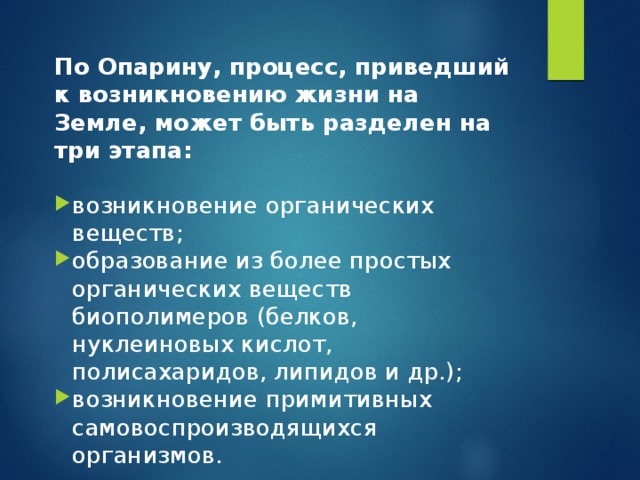 По Опарину, процесс, приведший к возникновению жизни на Земле, может быть разделен на три этапа:  возникновение органических веществ; образование из более простых органических веществ биополимеров (белков, нуклеиновых кислот, полисахаридов, липидов и др.); возникновение примитивных самовоспроизводящихся организмов. 