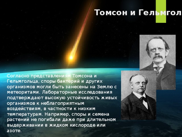 Томсон и Гельмгольц Согласно представлениям Томсона и Гельмгольца, споры бактерий и других организмов могли быть занесены на Землю с метеоритами. Лабораторные исследования подтверждают высокую устойчивость живых организмов к неблагоприятным воздействиям, в частности к низким температурам. Например, споры и семена растений не погибали даже при длительном выдерживании в жидком кислороде или азоте. 