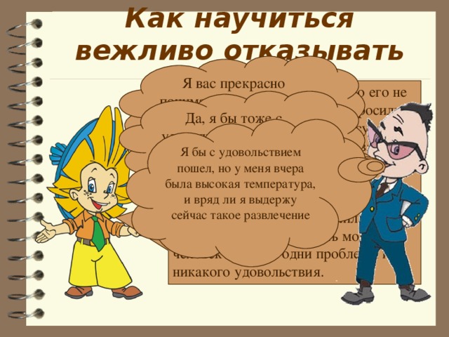 Как научиться вежливо отказывать (ся) Я вас прекрасно понимаю, но мне это не подходит Молодого человека несколько его не очень близких приятелей попросили пустить их к себе домой в отсутствии родителей – «немного потусоваться». Не умея отказать, он разрешил им, а в результате к приходу родителей в доме был полный бардак, разбито бра, испачкан ковер. Что получил от своего не умения отказать молодой человек? Только одни проблемы и никакого удовольствия. Да, я бы тоже с удовольствием, но мне надо срочно уехать Я бы с удовольствием пошел, но у меня вчера была высокая температура, и вряд ли я выдержу сейчас такое развлечение 