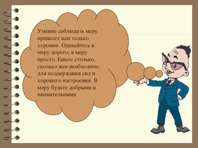Умение соблюдать меру принесет вам только хорошее. Одевайтесь в меру дорого, в меру просто. Ешьте столько, сколько вам необходимо для поддержания сил и хорошего настроения. В меру будьте добрыми и внимательными 