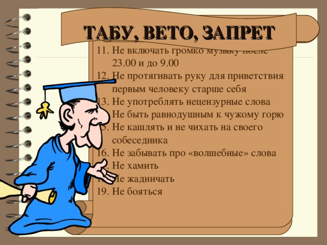 ТАБУ, ВЕТО, ЗАПРЕТ Не сорить Не плеваться Не показывать пальцем Не останавливаться посредине улицы Не ходить по газонам и клумбам Не толкаться в транспорте и на улице в толпе Не оборачиваться постоянно на улице Не пренебрегать ПДД Не делать замечания в адрес проходящих мимо людей Не бежать по улице или школьному коридору 11. Не включать громко музыку после 23.00 и до 9.00 12. Не протягивать руку для приветствия первым человеку старше себя 13. Не употреблять нецензурные слова 14. Не быть равнодушным к чужому горю 15. Не кашлять и не чихать на своего собеседника 16. Не забывать про «волшебные» слова 17. Не хамить 18. Не жадничать 19. Не бояться 