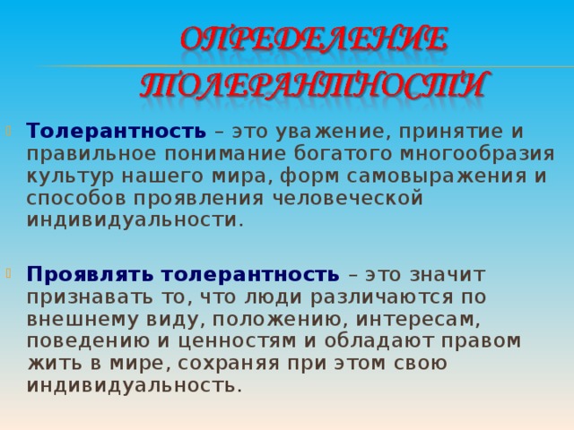 Толерантность  – это уважение, принятие и правильное понимание богатого многообразия культур нашего мира, форм самовыражения и способов проявления человеческой индивидуальности.  Проявлять толерантность  – это значит признавать то, что люди различаются по внешнему виду, положению, интересам, поведению и ценностям и обладают правом жить в мире, сохраняя при этом свою индивидуальность.