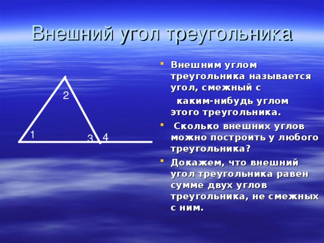Внешний угол треугольника Внешним углом треугольника называется угол, смежный с  каким-нибудь углом этого треугольника.  Сколько внешних углов можно построить у любого треугольника? Докажем, что внешний угол треугольника равен сумме двух углов треугольника, не смежных с ним. 2 1 4 3 