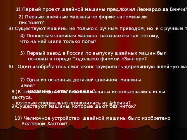 1) Первый проект швейной машины предложил Леонардо да Винчи? 2) Первые швейные машины по форме напоминали пистолет? 3) Существуют машины не только с ручным приводом, но и с ручным тормозом? 4) Поповская швейная машина называется так потому, что на ней шили только попы? 5) Первый завод в России по выпуску швейных машин был  основан в городе Подольске фирмой «Зингер»? ) 6)  . Один изобретатель смог сконструировать деревянную швейную машину? 7) Одна из основных деталей швейной машины имеет  название детали одежды? 8 ) В первых моделях швейной машины использовались иглы кактуса,  которые специально привозились из Африки? 9) Существуют машины, которые шьют без ниток? 10) Челночное устройство швейной машины было изобретено  Уолтером Хантом? 