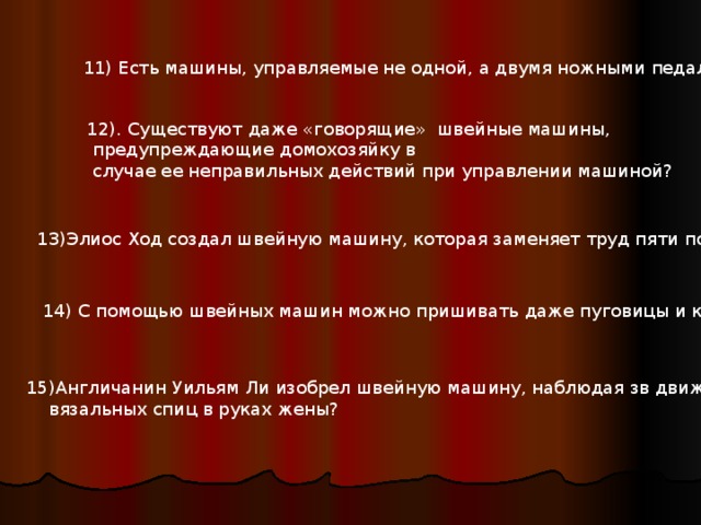 11) Есть машины, управляемые не одной, а двумя ножными педалями? 11) Есть машины, управляемые не одной, а двумя ножными педалями? 12). Существуют даже «говорящие» швейные машины,  предупреждающие домохозяйку в  случае ее неправильных действий при управлении машиной? 13) Элиос Ход создал швейную машину, которая заменяет труд пяти портных? 14) С помощью швейных машин можно пришивать даже пуговицы и крючки? 15) Англичанин Уильям Ли изобрел швейную машину, наблюдая зв движением  вязальных спиц в руках жены? 