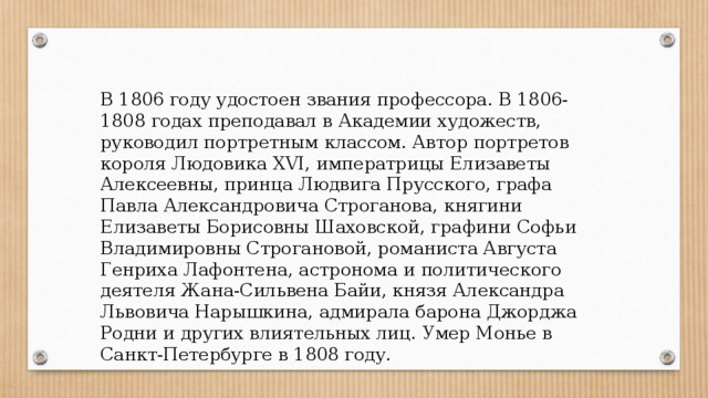 В 1806 году удостоен звания профессора. В 1806-1808 годах преподавал в Академии художеств, руководил портретным классом. Автор портретов короля Людовика XVI, императрицы Елизаветы Алексеевны, принца Людвига Прусского, графа Павла Александровича Строганова, княгини Елизаветы Борисовны Шаховской, графини Софьи Владимировны Строгановой, романиста Августа Генриха Лафонтена, астронома и политического деятеля Жана-Сильвена Байи, князя Александра Львовича Нарышкина, адмирала барона Джорджа Родни и других влиятельных лиц. Умер Монье в Санкт-Петербурге в 1808 году. 
