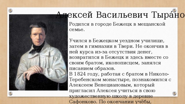 Алексей Васильевич Тыра́нов Родился в городе Бежецк в мещанской семье. Учился в Бежецком уездном училище, затем в гимназии в Твери. Не окончив в ней курса из-за отсутствия денег, возвратился в Бежецк и здесь вместе со своим братом, иконописцем, занялся писанием образов. В 1824 году, работая с братом в Николо-Теребенском монастыре, познакомился с Алексеем Венециановым, который пригласил Алексея учиться в свою художественную школу в деревне Сафонково. По окончании учёбы, Венецианов устраивает Тыранова вольнослушателем в Академию художеств. 