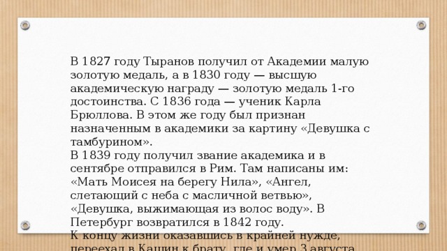 В 1827 году Тыранов получил от Академии малую золотую медаль, а в 1830 году — высшую академическую награду — золотую медаль 1-го достоинства. С 1836 года — ученик Карла Брюллова. В этом же году был признан назначенным в академики за картину «Девушка с тамбурином». В 1839 году получил звание академика и в сентябре отправился в Рим. Там написаны им: «Мать Моисея на берегу Нила», «Ангел, слетающий с неба с масличной ветвью», «Девушка, выжимающая из волос воду». В Петербург возвратился в 1842 году. К концу жизни оказавшись в крайней нужде, переехал в Кашин к брату, где и умер 3 августа 1859 года. 
