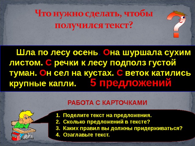  Шла по лесу осень она шуршала сухим листом с речки к лесу подполз густой туман он сел на кустах с веток катились крупные капли  Шла по лесу осень . О на  шуршала сухим листом. С  речки к лесу подполз густой туман. О н сел на кустах. С  веток катились крупные капли. 5 предложений РАБОТА С КАРТОЧКАМИ Поделите текст на предложения. Сколько предложений в тексте? Каких правил вы должны придерживаться? Озаглавьте текст. 