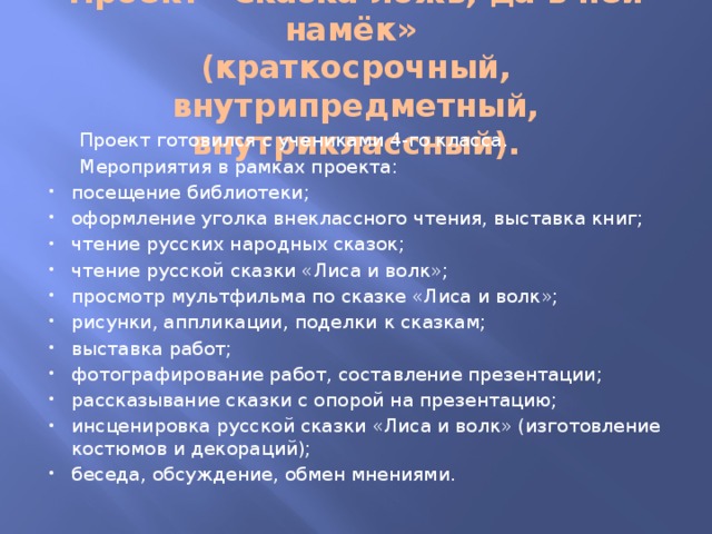 Проект «Сказка ложь, да в ней намёк»   (краткосрочный, внутрипредметный, внутриклассный).  Проект готовился с учениками 4-го класса.  Мероприятия в рамках проекта: посещение библиотеки; оформление уголка внеклассного чтения, выставка книг; чтение русских народных сказок; чтение русской сказки «Лиса и волк»; просмотр мультфильма по сказке «Лиса и волк»; рисунки, аппликации, поделки к сказкам; выставка работ; фотографирование работ, составление презентации; рассказывание сказки с опорой на презентацию; инсценировка русской сказки «Лиса и волк» (изготовление костюмов и декораций); беседа, обсуждение, обмен мнениями. 