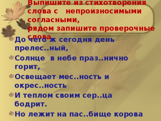 Выпишите из стихотворения слова с непроизносимыми согласными,  рядом запишите проверочные слова.  До чего ж сегодня день прелес..ный, Солнце в небе праз..нично горит, Освещает мес..ность и окрес..ность И теплом своим сер..ца бодрит. Но лежит на пас..бище корова – Грус..но смотрят карие глаза. Чу..ствую, что ей пастух суровый «Здра..ствуйте» сегодня не сказал. (А.Хайт, А.Левенбук) 