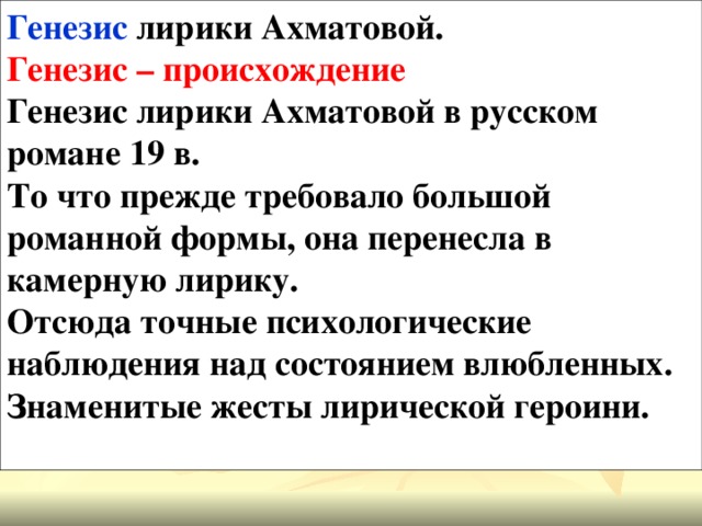 Генезис лирики Ахматовой. Генезис – происхождение Генезис лирики Ахматовой в русском романе 19 в. То что прежде требовало большой романной формы, она перенесла в камерную лирику. Отсюда точные психологические наблюдения над состоянием влюбленных. Знаменитые жесты лирической героини.  