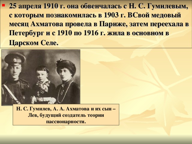 25 апреля 1910 г. она обвенчалась с Н. С. Гумилевым, с которым познакомилась в 1903 г. ВСвой медовый месяц Ахматова провела в Париже, затем переехала в Петербург и с 1910 по 1916 г. жила в основном в Царском Селе.  Н. С. Гумилев, А. А. Ахматова и их сын – Лев, будущий создатель теории пассионарности. 