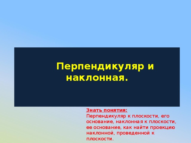   Перпендикуляр и наклонная.   Знать понятия: Перпендикуляр к плоскости, его основание, наклонная к плоскости, ее основание, как найти проекцию наклонной, проведенной к плоскости. 
