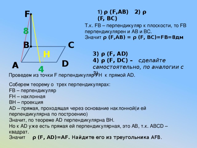 F 1) ρ (F,AB) 2)  ρ (F, BC) Т.к. FB – перпендикуляр к плоскости, то FB перпендикулярен и АВ и ВС. Значит ρ (F,AB) =  ρ (F, BC)=FB=8дм  8 С В H 3) ρ (F, AD) 4) ρ (F, DC) – сделайте самостоятельно, по аналогии с 3) D А 4  Проведем из точки F перпендикуляр FH к прямой AD. Соберем теорему о трех перпендикулярах: FB – перпендикуляр FH – наклонная BH – проекция AD – прямая, проходящая через основание наклонной(и ей перпендикулярна по построению) Значит, по теореме AD перпендикулярна BH. Но к AD уже есть прямая ей перпендикулярная, это АВ, т.к. ABCD – квадрат. Значит ρ (F, AD)=AF. Найдите его из треугольника AFB.  