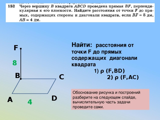 Найти:  расстояния от точки F до прямых содержащих диагонали квадрата  1) ρ (F,BD)  2)  ρ (F,AC) F 8 В С Обоснование рисунка и построений разберите на следующем слайде, вычислительную часть задачи проведите сами. D А 4 