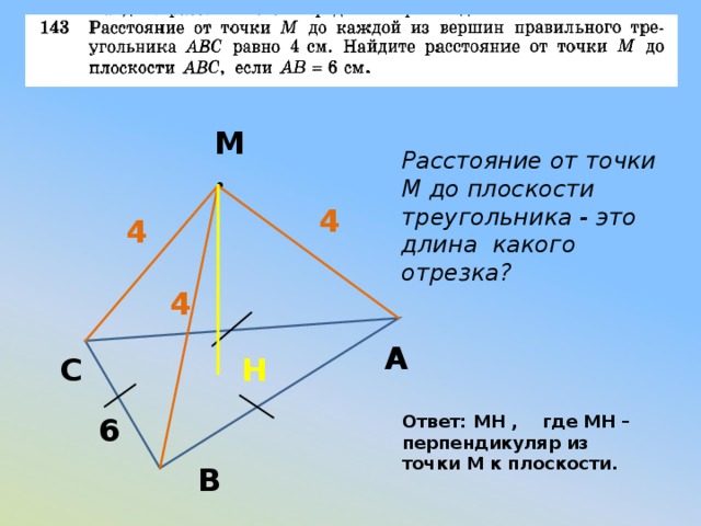 М Расстояние от точки М до плоскости треугольника - это длина какого отрезка? • 4 4 4 А С  H 6 Ответ: MH , где MH – перпендикуляр из точки М к плоскости. В 
