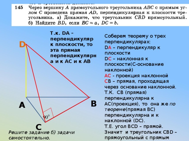 Т.к. DA – перпендикуляр к плоскости, то эта прямая перпендикулярна и к АС и к АВ Соберем теорему о трех перпендикулярах: D A – перпендикуляр к плоскости D С – наклонная к плоскости(С-основание наклонной) АС - проекция наклонной С В – прямая, проходящая через основание наклонной. Т.К. СВ (прямая) перпендикулярна к АС(проекция), то она же по теореме (прямая ВС) перпендикулярна и к наклонной (DC). Т.Е. угол BCD – прямой. Значит и треугольник CBD – прямоугольный с прямым углом С. D В А С Решите задание б) задачи самостоятельно. 