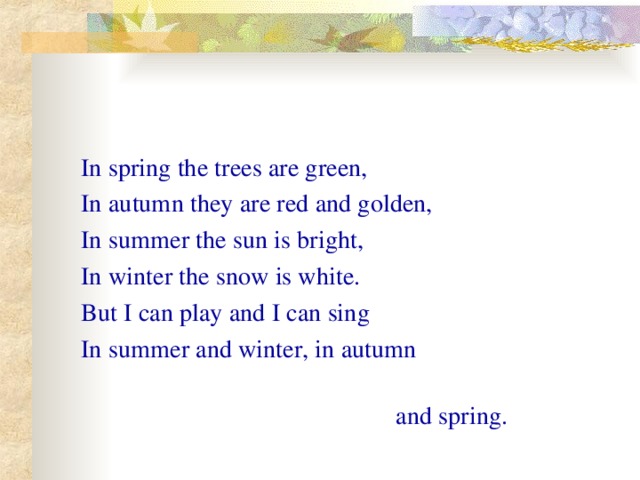 In spring the trees are green, In autumn they are red and golden, In summer the sun is bright, In winter the snow is white. But I can play and I can sing In summer and winter, in autumn   and spring .