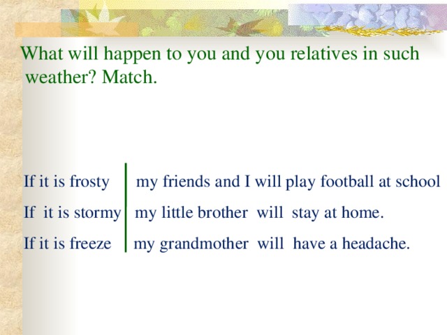 What will happen to you and you relatives in such  weather? Match.  If it is frosty my friends and I will play football at school  If it is stormy my little brother will stay at home.  If it is freeze my grandmother will have a headache.