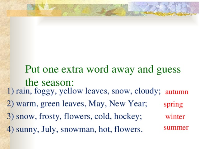 Put one extra word away and guess the season: 1) rain, foggy, yellow leaves, snow, cloudy; 2) warm, green leaves, May, New Year; 3) snow, frosty, flowers, cold, hockey; 4) sunny, July, snowman, hot, flowers. autumn spring winter summer