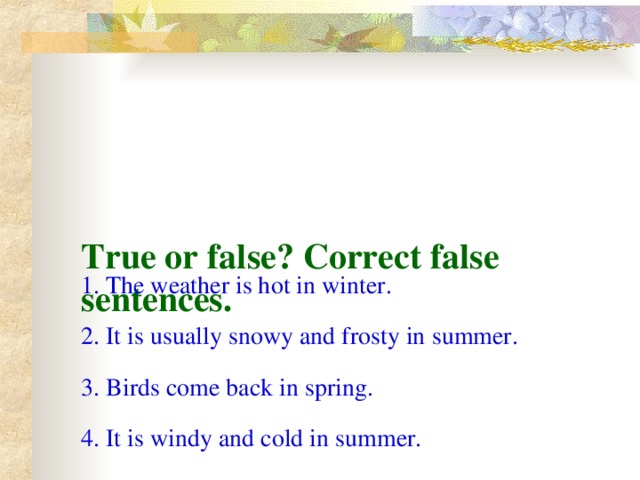 True or false? Correct false sentences. 1. The weather is hot in winter. 2. It is usually snowy and frosty in summer. 3. Birds come back in spring. 4. It is windy and cold in summer.
