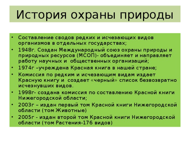 История охраны природы Составление сводов редких и исчезающих видов организмов в отдельных государствах; 1948г. Создан Международный союз охраны природы и природных ресурсов (МСОП)- объединяет и направляет работу научных и общественных организаций; 1974г –учреждена Красная книга в нашей стране; Комиссия по редким и исчезающим видам издает Красную книгу и создает «черный» список безвозвратно исчезнувших видов. 1998г- создана комиссия по составлению Красной книги Нижегородской области; 2003г – издан первый том Красной книги Нижегородской области (том Животные) 2005г - издан второй том Красной книги Нижегородской области (том Растения-176 видов)  