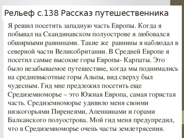 Рельеф с.138 Рассказ путешественника Я решил посетить западную часть Европы. Когда я побывал на Скандинавском полуострове я любовался обширными равнинами. Такие же равнины я наблюдал в северной части Великобритании. В Средней Европе я посетил самые высокие горы Европы- Карпаты. Это было незабываемое путешествие, когда мы поднимались на средневысотные горы Альпы, вид сверху был чудесным. Гид мне предложил посетить еще Средиземноморье – это Южная Европа, самая гористая часть. Средиземноморье удивило меня своими низкогорьями Пиренеями, Апеннинами и горами Балканского полуострова. Мой гид меня предупредил, что в Средиземноморье очень часты землетрясения. 