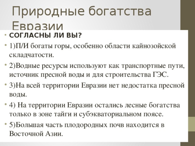 Природные богатства Евразии СОГЛАСНЫ ЛИ ВЫ? 1)П/И богаты горы, особенно области кайнозойской складчатости. 2)Водные ресурсы используют как транспортные пути, источник пресной воды и для строительства ГЭС. 3)На всей территории Евразии нет недостатка пресной воды. 4) На территории Евразии остались лесные богатства только в зоне тайги и субэкваториальном поясе. 5)Большая часть плодородных почв находится в Восточной Азии. 