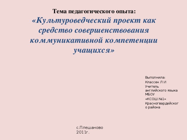 Тема педагогического опыта:  «Культуроведческий проект как средство совершенствования коммуникативной компетенции учащихся» Выполнила: Классен Л И Учитель английского языка МБОУ «КСОШ №1» Красногвардейского района с.Плешаново 2011г. 