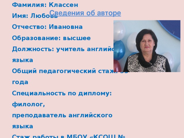 Сведения об авторе Фамилия: Классен  Имя: Любовь  Отчество: Ивановна  Образование: высшее  Должность: учитель английского языка  Общий педагогический стаж: 33 года  Специальность по диплому: филолог,  преподаватель английского языка  Стаж работы в МБОУ «КСОШ № 1»: 18 лет 