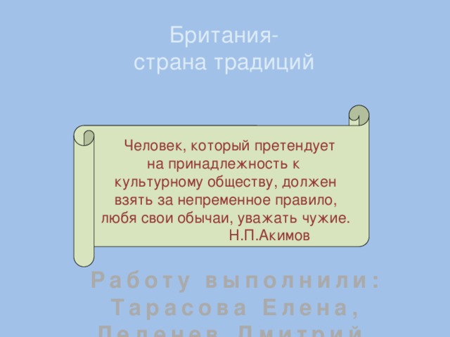 Британия- страна традиций  Человек, который претендует на принадлежность к культурному обществу, должен взять за непременное правило, любя свои обычаи, уважать чужие.  Н.П.Акимов Работу выполнили: Тарасова Елена, Леденев Дмитрий, Мясникова Ксения, Диков Виктор 