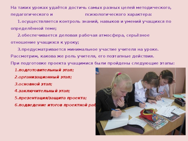 На таких уроках удаётся достичь самых разных целей методического, педагогического и психологического характера:  1.осуществляется контроль знаний, навыков и умений учащихся по определённой теме;  2.обеспечивается деловая рабочая атмосфера, серьёзное отношение учащихся к уроку;  3.предусматривается минимальное участие учителя на уроке.  Рассмотрим, какова же роль учителя, его поэтапные действия.  При подготовке проекта учащимися были пройдены следующие этапы:   1.подготовительный этап;  2.организационный этап;  3.основной этап;  4.заключительный этап;  5.презентация/защита проекта;  6.подведение итогов проектной работы. 
