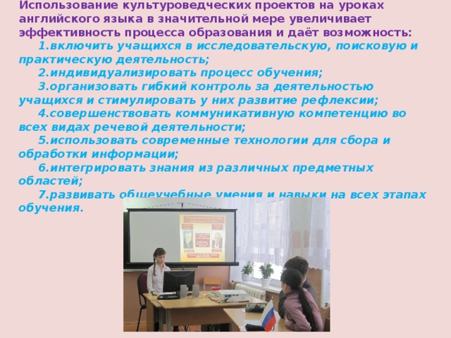 Использование культуроведческих проектов на уроках английского языка в значительной мере увеличивает эффективность процесса образования и даёт возможность:   1.включить учащихся в исследовательскую, поисковую и практическую деятельность;  2.индивидуализировать процесс обучения;  3.организовать гибкий контроль за деятельностью учащихся и стимулировать у них развитие рефлексии;  4.совершенствовать коммуникативную компетенцию во всех видах речевой деятельности;  5.использовать современные технологии для сбора и обработки информации;  6.интегрировать знания из различных предметных областей;  7.развивать общеучебные умения и навыки на всех этапах обучения. 