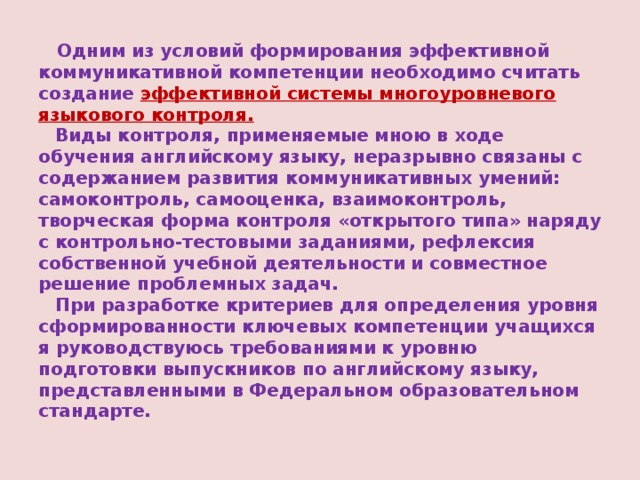  Одним из условий формирования эффективной коммуникативной компетенции необходимо считать создание эффективной системы многоуровневого языкового контроля.   Виды контроля, применяемые мною в ходе обучения английскому языку, неразрывно связаны с содержанием развития коммуникативных умений: самоконтроль, самооценка, взаимоконтроль, творческая форма контроля «открытого типа» наряду с контрольно-тестовыми заданиями, рефлексия собственной учебной деятельности и совместное решение проблемных задач.    При разработке критериев для определения уровня сформированности ключевых компетенции учащихся я руководствуюсь требованиями к уровню подготовки выпускников по английскому языку, представленными в Федеральном образовательном стандарте. 